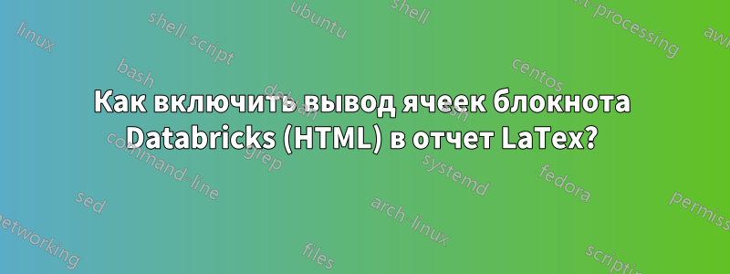 Как включить вывод ячеек блокнота Databricks (HTML) в отчет LaTex?