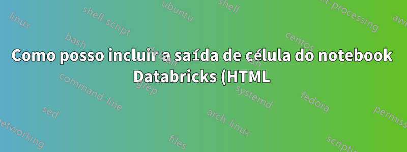 Como posso incluir a saída de célula do notebook Databricks (HTML) em meu relatório LaTex?