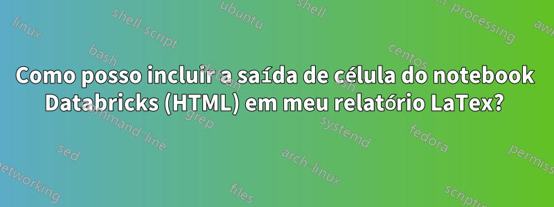 Como posso incluir a saída de célula do notebook Databricks (HTML) em meu relatório LaTex?