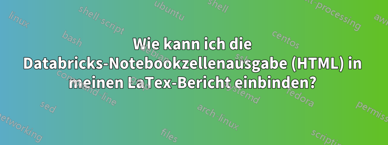 Wie kann ich die Databricks-Notebookzellenausgabe (HTML) in meinen LaTex-Bericht einbinden?