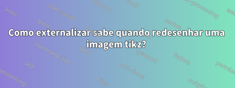 Como externalizar sabe quando redesenhar uma imagem tikz?