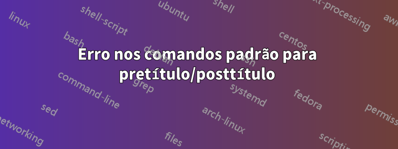 Erro nos comandos padrão para pretítulo/posttítulo