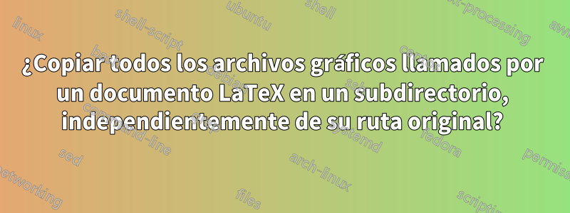 ¿Copiar todos los archivos gráficos llamados por un documento LaTeX en un subdirectorio, independientemente de su ruta original?