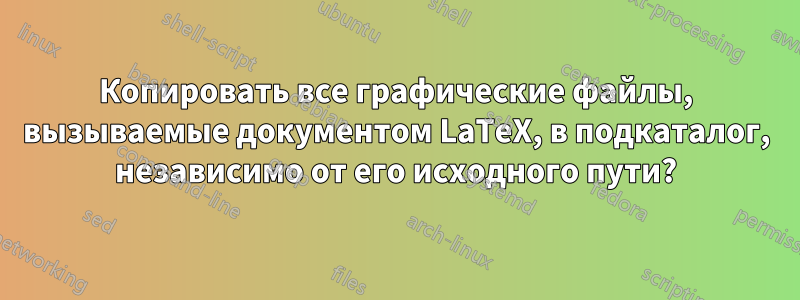 Копировать все графические файлы, вызываемые документом LaTeX, в подкаталог, независимо от его исходного пути?