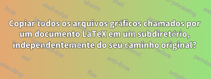 Copiar todos os arquivos gráficos chamados por um documento LaTeX em um subdiretório, independentemente do seu caminho original?