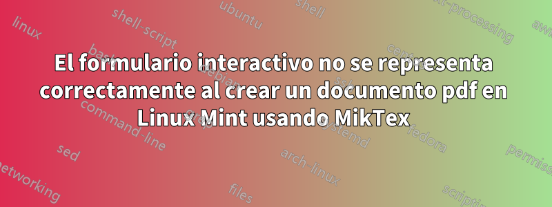 El formulario interactivo no se representa correctamente al crear un documento pdf en Linux Mint usando MikTex