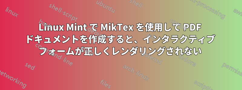 Linux Mint で MikTex を使用して PDF ドキュメントを作成すると、インタラクティブ フォームが正しくレンダリングされない