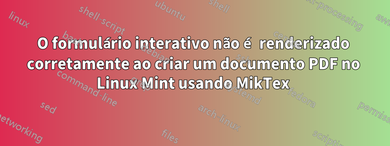 O formulário interativo não é renderizado corretamente ao criar um documento PDF no Linux Mint usando MikTex