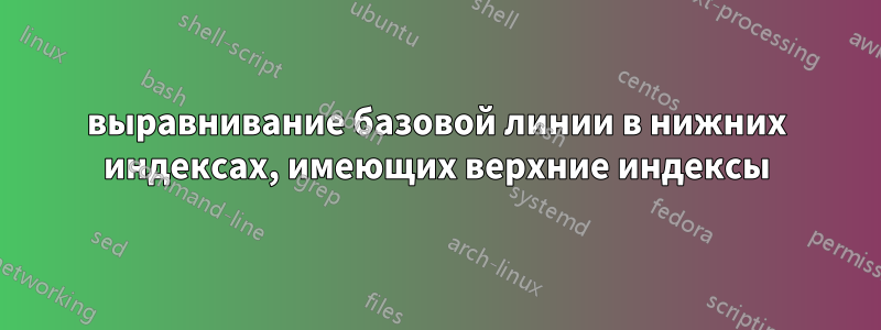 выравнивание базовой линии в нижних индексах, имеющих верхние индексы