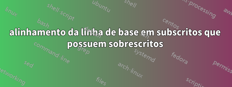 alinhamento da linha de base em subscritos que possuem sobrescritos