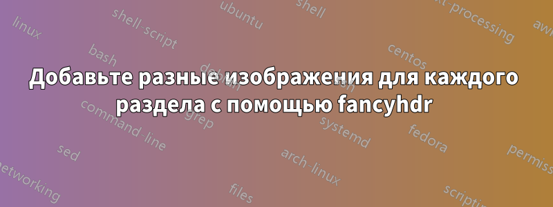 Добавьте разные изображения для каждого раздела с помощью fancyhdr