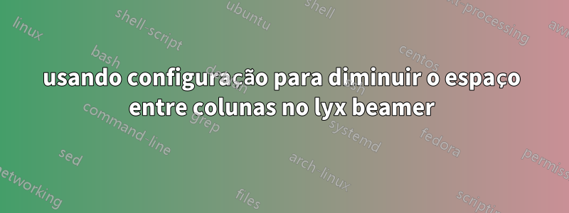 usando configuração para diminuir o espaço entre colunas no lyx beamer