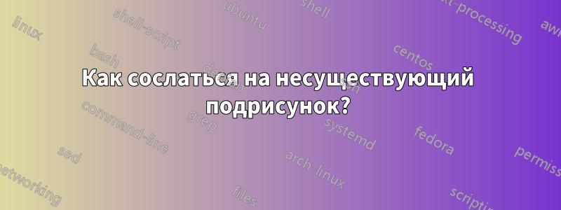 Как сослаться на несуществующий подрисунок?