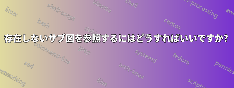 存在しないサブ図を参照するにはどうすればいいですか?