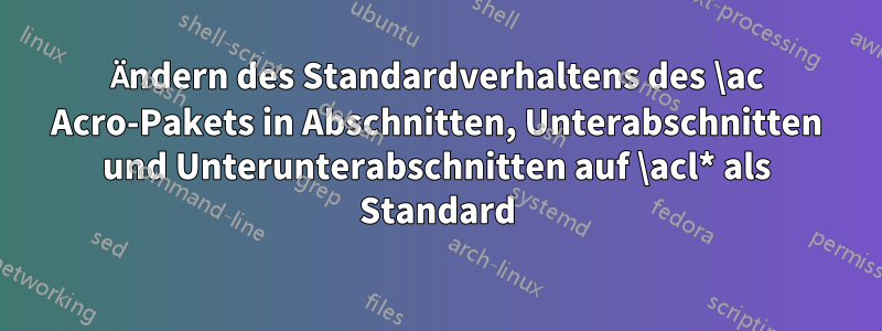 Ändern des Standardverhaltens des \ac Acro-Pakets in Abschnitten, Unterabschnitten und Unterunterabschnitten auf \acl* als Standard