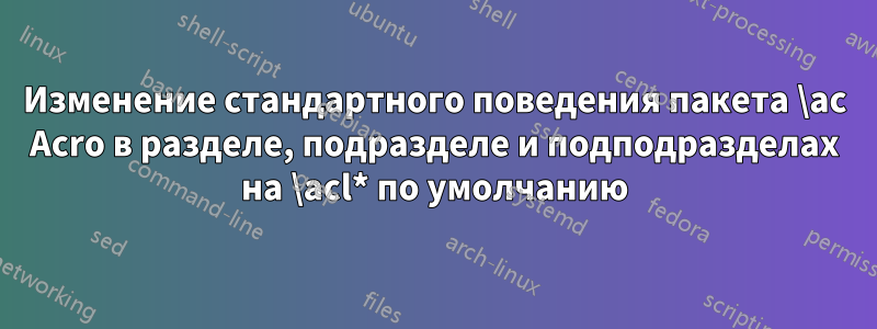 Изменение стандартного поведения пакета \ac Acro в разделе, подразделе и подподразделах на \acl* по умолчанию