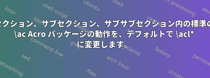 セクション、サブセクション、サブサブセクション内の標準の \ac Acro パッケージの動作を、デフォルトで \acl* に変更します。