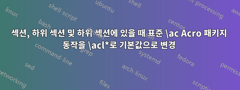 섹션, 하위 섹션 및 하위 섹션에 있을 때 표준 \ac Acro 패키지 동작을 \acl*로 기본값으로 변경