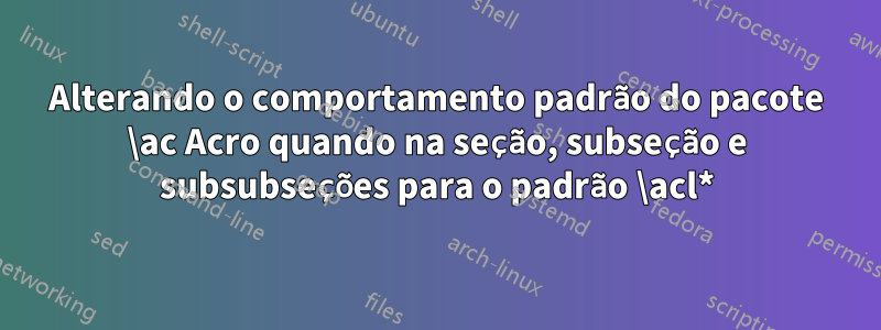 Alterando o comportamento padrão do pacote \ac Acro quando na seção, subseção e subsubseções para o padrão \acl*