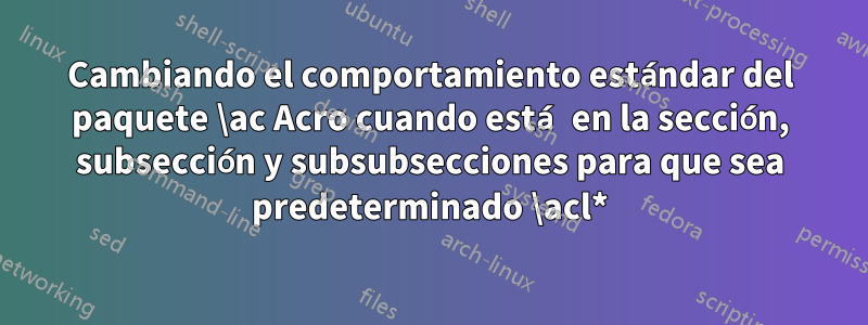 Cambiando el comportamiento estándar del paquete \ac Acro cuando está en la sección, subsección y subsubsecciones para que sea predeterminado \acl*