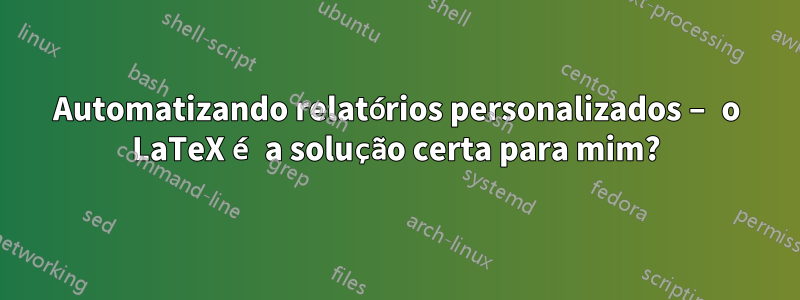 Automatizando relatórios personalizados – o LaTeX é a solução certa para mim?