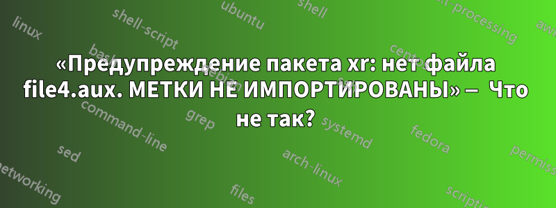 «Предупреждение пакета xr: нет файла file4.aux. МЕТКИ НЕ ИМПОРТИРОВАНЫ» — Что не так?