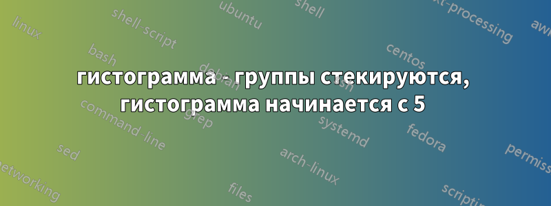 гистограмма - группы стекируются, гистограмма начинается с 5