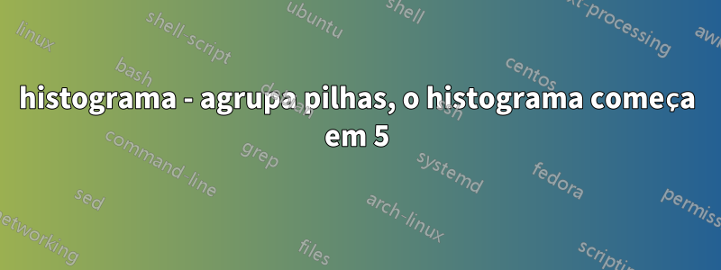 histograma - agrupa pilhas, o histograma começa em 5