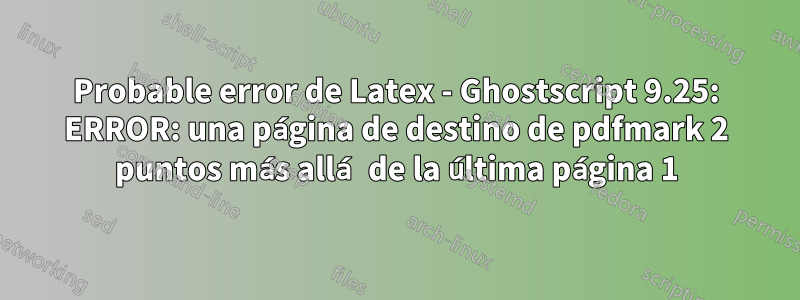 Probable error de Latex - Ghostscript 9.25: ERROR: una página de destino de pdfmark 2 puntos más allá de la última página 1