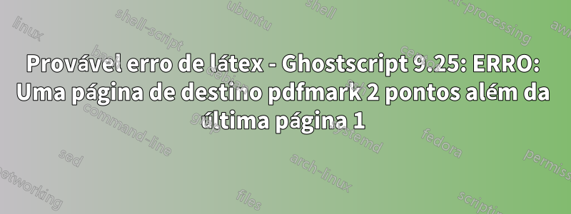 Provável erro de látex - Ghostscript 9.25: ERRO: Uma página de destino pdfmark 2 pontos além da última página 1