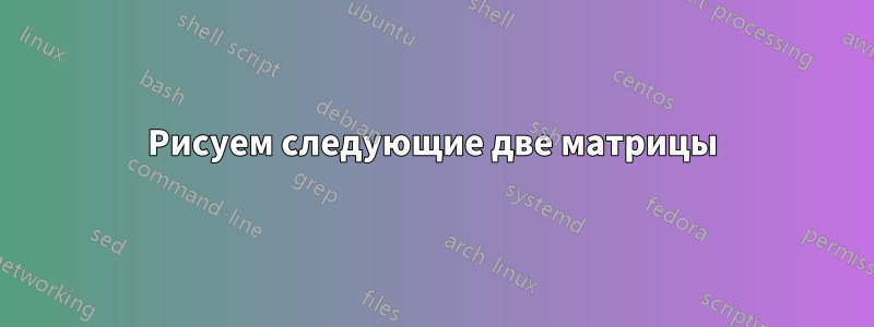 Рисуем следующие две матрицы