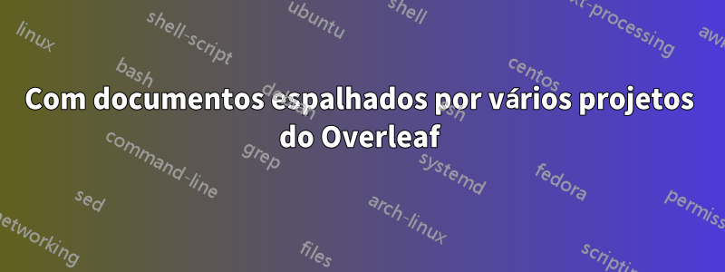 Com documentos espalhados por vários projetos do Overleaf