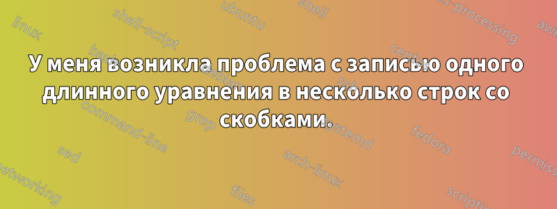 У меня возникла проблема с записью одного длинного уравнения в несколько строк со скобками.