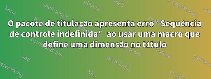 O pacote de titulação apresenta erro "Sequência de controle indefinida" ao usar uma macro que define uma dimensão no título