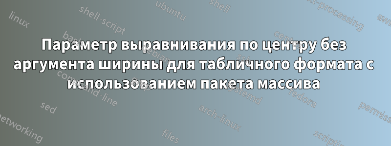 Параметр выравнивания по центру без аргумента ширины для табличного формата с использованием пакета массива