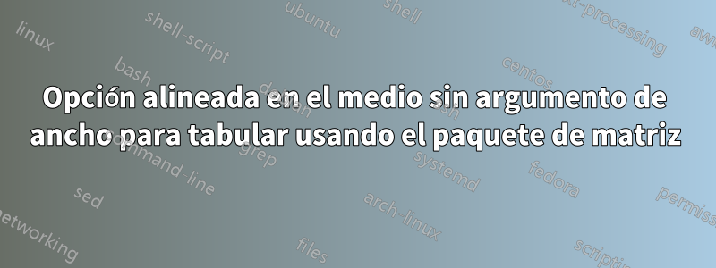 Opción alineada en el medio sin argumento de ancho para tabular usando el paquete de matriz