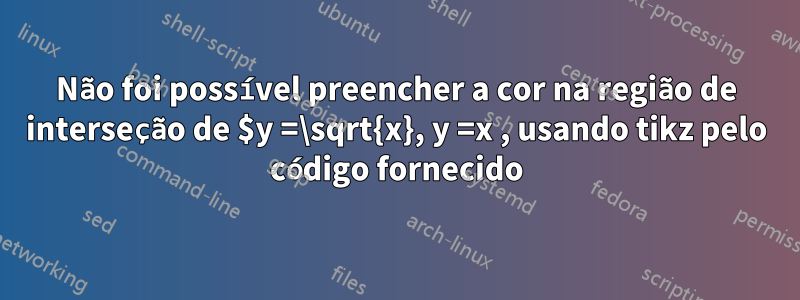 Não foi possível preencher a cor na região de interseção de $y =\sqrt{x}, y =x , usando tikz pelo código fornecido