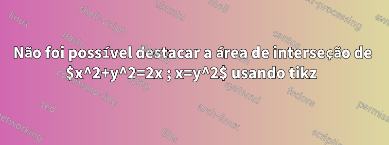 Não foi possível destacar a área de interseção de $x^2+y^2=2x ; x=y^2$ usando tikz 