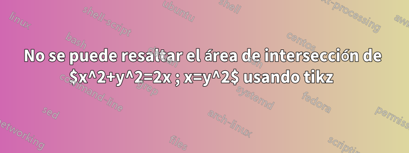 No se puede resaltar el área de intersección de $x^2+y^2=2x ; x=y^2$ usando tikz 