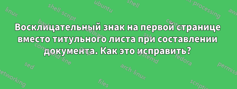 Восклицательный знак на первой странице вместо титульного листа при составлении документа. Как это исправить?