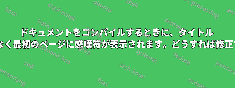 ドキュメントをコンパイルするときに、タイトル ページではなく最初のページに感嘆符が表示されます。どうすれば修正できますか?