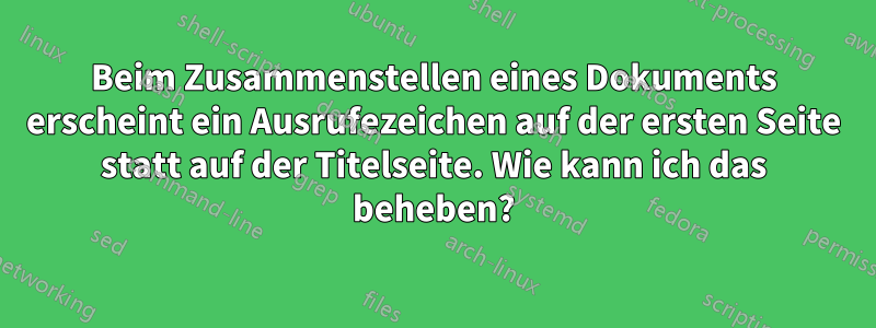 Beim Zusammenstellen eines Dokuments erscheint ein Ausrufezeichen auf der ersten Seite statt auf der Titelseite. Wie kann ich das beheben?