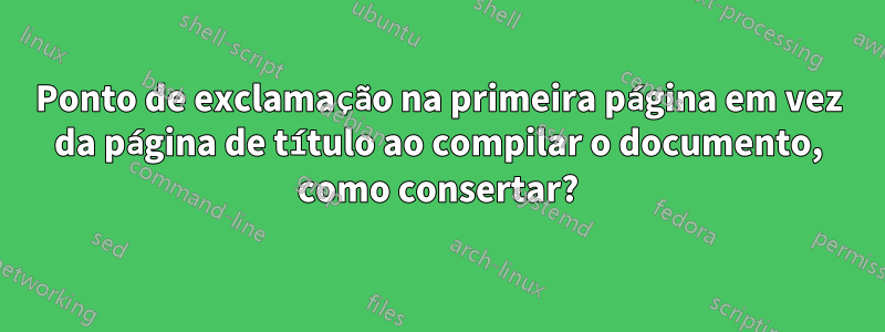 Ponto de exclamação na primeira página em vez da página de título ao compilar o documento, como consertar?