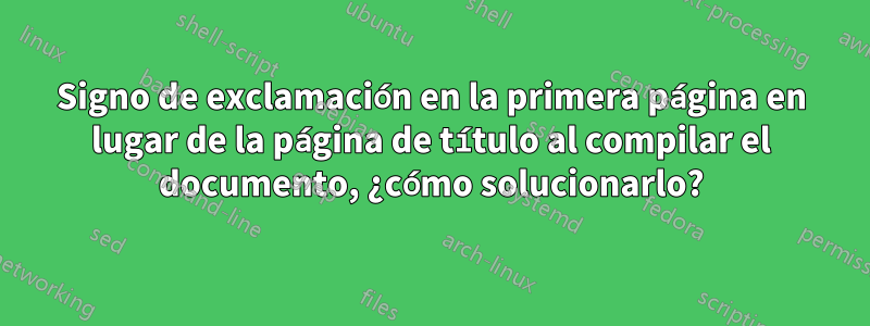 Signo de exclamación en la primera página en lugar de la página de título al compilar el documento, ¿cómo solucionarlo?