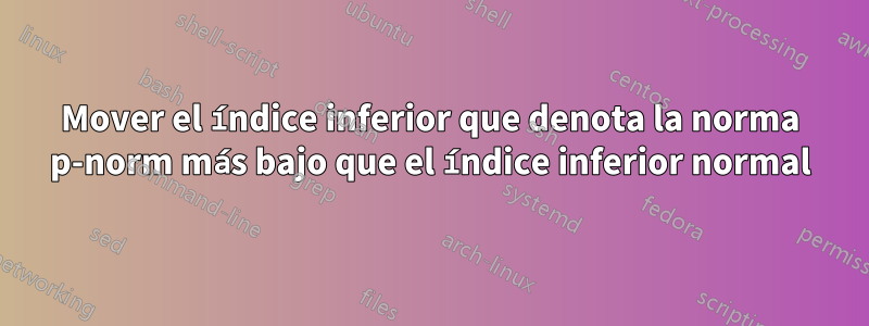 Mover el índice inferior que denota la norma p-norm más bajo que el índice inferior normal