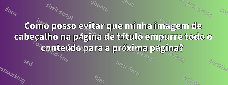 Como posso evitar que minha imagem de cabeçalho na página de título empurre todo o conteúdo para a próxima página? 
