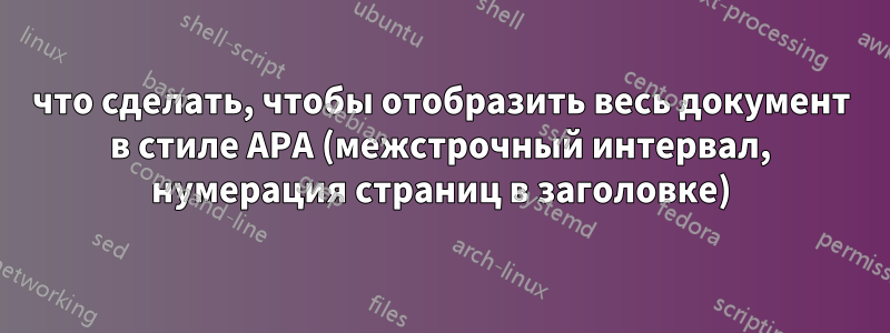 что сделать, чтобы отобразить весь документ в стиле APA (межстрочный интервал, нумерация страниц в заголовке)