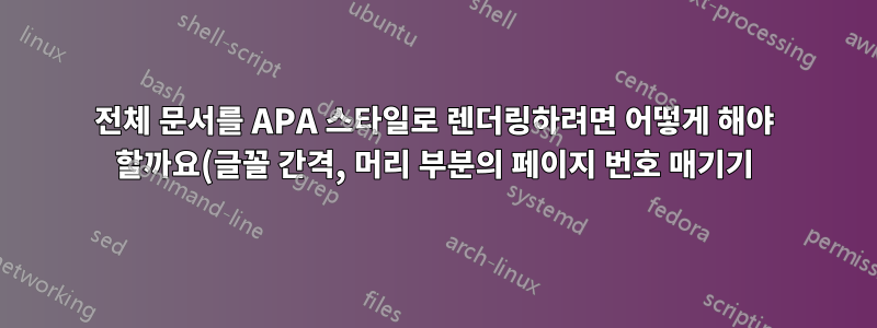 전체 문서를 APA 스타일로 렌더링하려면 어떻게 해야 할까요(글꼴 간격, 머리 부분의 페이지 번호 매기기)