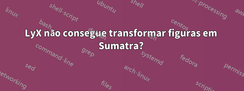 LyX não consegue transformar figuras em Sumatra?