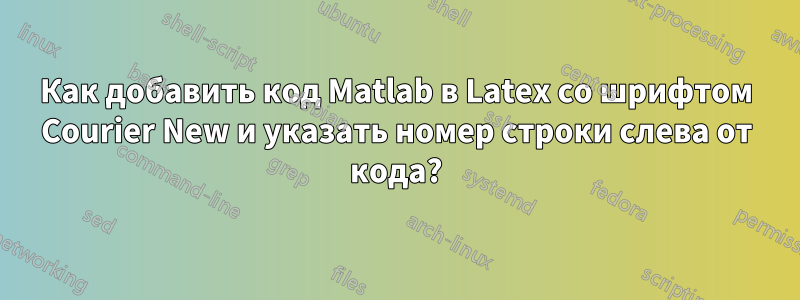 Как добавить код Matlab в Latex со шрифтом Courier New и указать номер строки слева от кода?